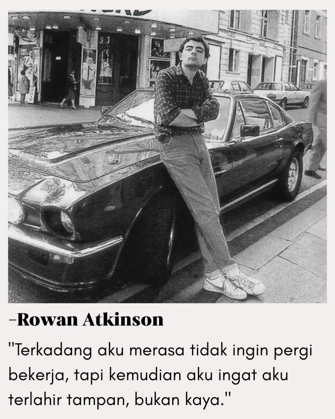 Kutipan satir ini mencerminkan humor cerdas khas Rowan Atkinson, sang pemeran Mr. Bean. Dengan sederhana, ia menyindir realitas hidup: tidak semua orang lahir dengan harta, dan kerja keras adalah jalan utama untuk bertahan. Humor ini justru membawa pesan serius — wajah mungkin bisa menolong dalam pergaulan, tetapi bukan jaminan hidup. Hanya usaha, disiplin, dan kerja keras yang bisa memastikan masa depan. — Thomas Edison pernah berkata: 
