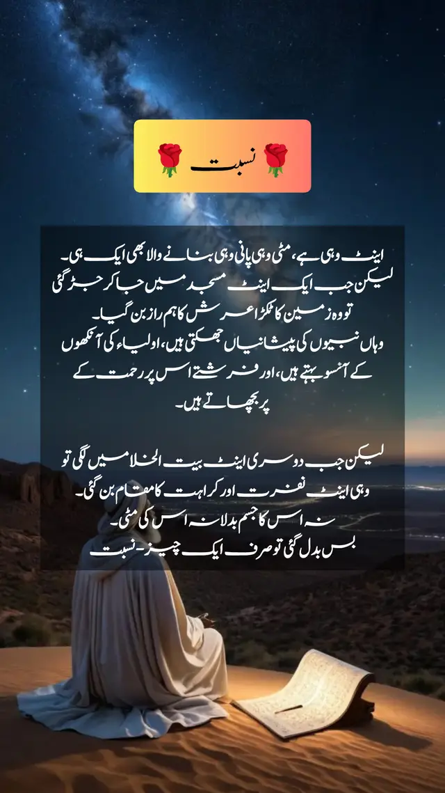 کبھی غور کرو اینٹ وہی ہے، مٹی وہی پانی وہی بنانے والا بھی ایک ہی۔ لیکن جب ایک اینٹ مسجد میں جا کر جڑ گئی تو وہ زمین کا ٹکڑا عرش کا ہم راز بن گیا۔ وہاں نبیوں کی پیشانیاں جھکتی ہیں، اولیاء کی آنکھوں کے آنسو بہتے ہیں، اور فرشتے اس پر رحمت کے پر بچھاتے ہیں۔ لیکن جب دوسری اینٹ بیت الخلا میں لگی تو وہی اینٹ نفرت اور کراہت کا مقام بن گئی۔ نہ اس کا جسم بدلا نہ اس کی مٹی۔ بس بدل گئی تو صرف ایک چیز - نسبت یہی انسان کی حقیقت ہے۔ ہم سب مٹی سے ہیں، سب کا خمیر ایک ہے۔ فرق صرف اتنا ہے کہ ہم نے اپنی نسبت کہاں جوڑی؟ جس نے اپنی نسبت اہل دنیا سے جوڑی وہ نفسانی خواہشات کا غلام بن گیا۔ جس نے اپنی نسبت برے لوگوں سے جوڑی وہ گناہوں کا اسیر ہوگیا۔اور جس نے اپنی نسبت اہل ذکر اولیاء اللہ سے جوڑی اس کا دل نور الہی کا مرکز بن گیا۔ صحبت کا باطنی اثر🌸 صحبت ایک ایسی خوشبو ہے جسے آنکھ سے نہیں دیکھا جا سکتا، مگر دل اس کی تاثیر کو فوراً محسوس کرتا ہے۔ خوشبو بیچنے والے کے پاس بیٹھو گے تو تمہارے کپڑے مہک اُٹھیں گے۔ لوہار کی بھٹی کے پاس بیٹھو گے تو کپڑے جل بھی سکتے ہیں اور دھوئیں کی بدبو بھی لپٹ سکتی ہے۔ یہی حقیقت نبی کریم ﷺ نے حدیث میں بیان فرمائی اچھے ساتھی اور برے ساتھی کی مثال عطر بیچنے والے اور لوہار کی بھٹی والے کی مانند ہے۔ عطر بیچنے والا یا تو تمہیں خوشبو تحفے میں دے گا، یا تم اس سے خوشبو خرید لوگے اور اگر کچھ نہ بھی ہو تو کم از کم اس کی خوشبو تمہیں ضرور ملے گی۔ اور لوہار کی بھٹی والا یا تو تمہارے کپڑے جلا دے گا یا پھر تم اس کی بدبو محسوس کرو گے۔ صحیح بخاری (2101  اور فرمایا آدمی اپنے محبوب (دوست) کے دین پر ہوتا ہے، تو تمہیں