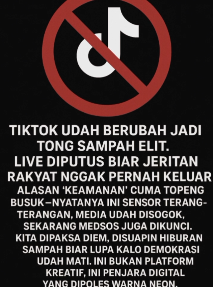 TikTok resmi jadi alat sensor.  LIVE dimatikan bukan karena ‘keamanan’, tapi biar rakyat dibungkam. Suara dari jalan diputus, jeritan rakyat dipaksa hilang. Yang tersisa cuma konten receh buat bikin lupa. Ini bukan sekadar aplikasi, ini mesin pembodohan massal yang nurut sama elit. Pembungkaman digital udah nyata demokrasi resmi dibantai di depan mata kita. #gakbisalive #banned #tiktok #fyp 