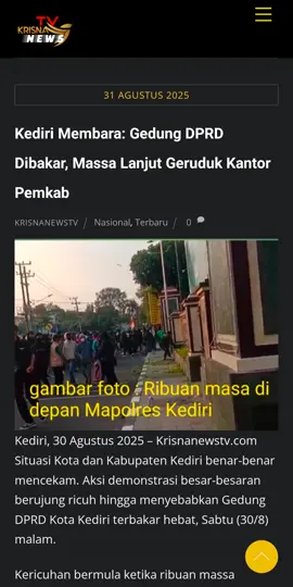 Kediri Membara: Gedung DPRD Dibakar, Massa Lanjut Geruduk Kantor Pemkab Kediri, 30 Agustus 2025 – Krisnanewstv.com Situasi Kota dan Kabupaten Kediri benar-benar mencekam. Aksi demonstrasi besar-besaran berujung ricuh hingga menyebabkan Gedung DPRD Kota Kediri terbakar hebat, Sabtu (30/8) malam. Kericuhan bermula ketika ribuan massa menggelar aksi di depan Mapolres Kediri Kota. Orasi yang awalnya berjalan panas, berubah menjadi bentrokan setelah massa melempari Mapolres dengan batu dan bom molotov. Akibat insiden ini, empat mobil dinas polisi rusak parah, sementara tiga unit sepeda motor ludes terbakar. Bentrokan tak terelakkan meski aparat berupaya menghalau massa. Tak berhenti di Mapolres, amarah massa berlanjut dengan mendatangi Gedung DPRD Kota Kediri di Jalan Mayor Bismo. Gedung wakil rakyat tersebut dilempari batu, diserang bom molotov, hingga akhirnya terbakar hebat. > “Puncaknya, Gedung DPRD Kota Kediri dibakar. Api membesar dan melalap seluruh bangunan, membuat langit malam tampak merah menyala,” ungkap seorang saksi mata kepada Krisnanewstv.com. Selain pembakaran, massa juga menjarah isi gedung. Sejumlah barang diangkut keluar sebelum api melalap seluruh ruangan. Kehadiran aparat TNI yang berjaga tidak mampu membendung gelombang massa yang jumlahnya ribuan. Setelah meninggalkan Gedung DPRD, massa bergerak ke Kantor Pemerintah Kabupaten Kediri. Di lokasi tersebut, pagar gedung dirusak, bahkan lemparan batu dan benda keras diarahkan ke dalam kantor. Situasi kembali ricuh dan sulit dikendalikan. Pantauan Krisnanewstv.com menyebutkan, massa tak hanya menyasar Mapolres dan Gedung DPRD. Sejumlah fasilitas lain seperti Kantor Satlantas Polres Kediri Kota, Satlantas Polres Kabupaten Kediri, Polsek Ngasem, hingga Polsek Gampeng Rejo juga dirusak massa. Hingga berita ini diturunkan, kondisi di Kota dan Kabupaten Kediri masih mencekam. Aparat gabungan TNI–Polri terus melakukan pengamanan di sejumlah titik rawan. #BreakingNews  #krisnanewstv  #tniindonesia🇮🇩  #polri  #Demo 