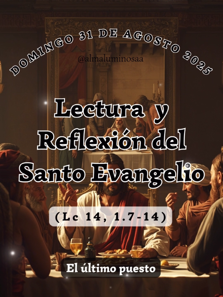 ✝️ Evangelio y Reflexión de Hoy  domingo 31 de agosto de 2025 El último puesto. Lectura del Santo Evangelio según San Lucas, Capítulo 14, Versículo 1 y del 7 al 14.  (Lc 14, 1.7-14) Un sábado, entró él en casa de uno de los principales fariseos para comer y ellos lo estaban espiando. Notando que los convidados escogían los primeros puestos, les decía una parábola: «Cuando te conviden a una boda, no te sientes en el puesto principal, no sea que hayan convidado a otro de más categoría que tú; y venga el que os convidó a ti y al otro, y te diga: “Cédele el puesto a este”. Entonces, avergonzado, irás a ocupar el último puesto. Al revés, cuando te conviden, vete a sentarte en el último puesto, para que, cuando venga el que te convidó, te diga: “Amigo, sube más arriba”. Entonces quedarás muy bien ante todos los comensales. Porque todo el que se enaltece será humillado; y el que se humilla será enaltecido». Y dijo al que lo había invitado: «Cuando des una comida o una cena, no invites a tus amigos, ni a tus hermanos, ni a tus parientes, ni a los vecinos ricos; porque corresponderán invitándote, y quedarás pagado. Cuando des un banquete, invita a pobres, lisiados, cojos y ciegos; y serás bienaventurado, porque no pueden pagarte; te pagarán en la resurrección de los justos». Palabra del Señor. #evangeliodehoy #Jesus #PalabradeDios #Evangelio #Dios 