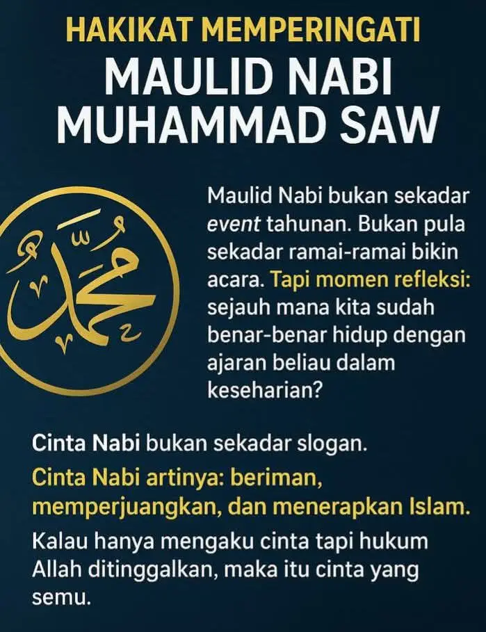 Hakikat Memperingati Maulid Nabi Muhammad  1️⃣ Maulid Nabi bukan sekadar event tahunan, bukan pula sekadar ramai-ramai bikin acara, tapi momen refleksi : sudah sejauh manakah kita benar-benar hidup dengan ajaran beliau dalam keseharian ?  2️⃣ Bagi masyarakat, maulid sering jadi ajang syukur dan ungkapan cinta. Ada yang mengadakan selametan, ada yang bikin acara di masjid, sekolah atau kampung, semua niatnya tulus: ingin dekat dengan Allah. 3️⃣ Tapi sayangnya sering berhenti di simbol. Rame dan meriah acaranya, tapi essensinya terlupakan. Nabi hadir bukan sekadar untuk dikenang, melainkan membawa Islam sebagai rahmat dan pedoman hidup. 4️⃣ Lebih mirisnya lagi, ada pejabat dan elite politik yang ikut meramaikan. Ucapkan selamat dan bikin acara besar, tapi di sisi lain justru dorong sekularisme, korupsi, bahkan kebijakan yang bertentangan dengan syariat.  Itu pencitraan belaka  5️⃣ Bahkan negara yang meliburkan saat maulid pun kadang kontradiktif, seolah hormat pada Nabi, padahal sistem yang dijalankan justru menyingkirkan syariat Islam. 6️⃣ Padahal hakikat maulid : ➡️ Islam bukan hanya ritual ibadah. ➡️ Islam adalah solusi lengkap—dari masalah sosial, ekonomi, hingga politik. 7️⃣ Cinta Nabi bukan sekadar slogan. Cinta Nabi artinya : beriman, memperjuangkan dan menerapkan Islam.  Kalau hanya mengaku cinta tapi hukum Allah ditinggalkan, maka itu cinta yang semu. 8️⃣ Maka peringatan maulid seharusnya bukan sekadar nostalgia kelahiran beliau, tapi momentum untuk bangkit dan menumbuhkan kesadaran : sudahkah kita sungguh-sungguh menghidupkan ajaran Rasulullah dalam seluruh aspek kehidupan ?  📌 Jadi pertanyaannya : Apakah kita mau terus menjadikan maulid sebagai seremoni meriah atau kita ubah jadi momen refleksi yang lebih mendalam ? 🤔 Bagaimana menurutmu ? Portal Peradaban Islam