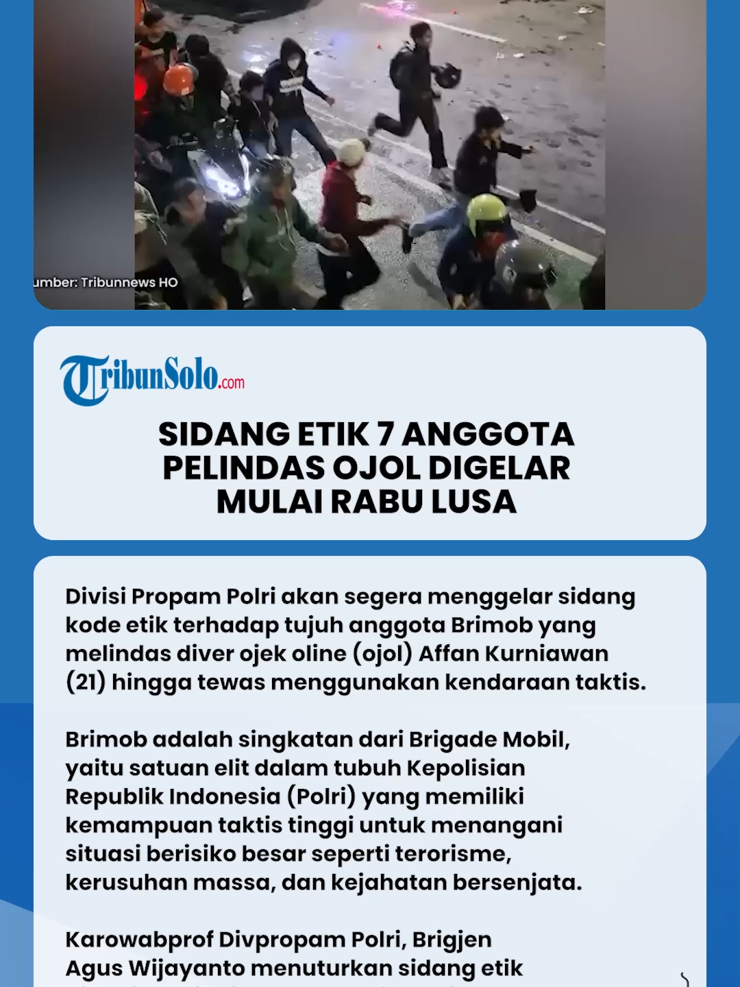 Sidang Etik Tujuh Anggota Brimob Pelindas Pengemudi Ojol Digelar Mulai Rabu Lusa. Divisi Propam Polri akan segera menggelar sidang kode etik terhadap tujuh anggota Brimob yang melindas diver ojek oline (ojol) Affan Kurniawan (21) hingga tewas menggunakan kendaraan taktis. Brimob adalah singkatan dari Brigade Mobil, yaitu satuan elit dalam tubuh Kepolisian Republik Indonesia (Polri) yang memiliki kemampuan taktis tinggi untuk menangani situasi berisiko besar seperti terorisme, kerusuhan massa, dan kejahatan bersenjata. Karowabprof Divpropam Polri, Brigjen Agus Wijayanto menuturkan sidang etik dibagi menjadi dua kategori yakni berat dan sedang. 