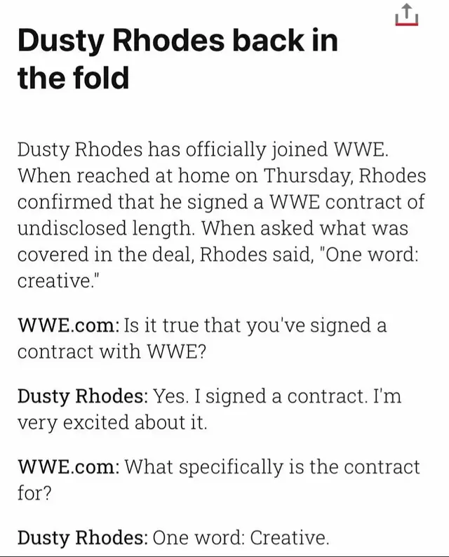 Dusty joins the creative team Rhodes was helping TNA with their creative (but did help Bruce Prichard when he needed a finish to the JBL vs Eddie Guerrero bullrope match at the Great American Bash in 2004!) The American Dream told the WWE's website that Vince McMahon was boss: “We already have a head coach, and his middle name is Kennedy “I’m not brought in to be the head coach; I’m brought in to coach the defensive line. You have to look at it with that mentality” It was claimed that Stephanie McMahon, who led creative, “asked Dusty for his resumé” in his job interview Bruce Prichard said: “She may have asked, ‘Dusty, tell me about yourself, tell me what you want to do’ type thing” “And I think Dusty sent her his book. ‘You want to know what I’ve done? Here’s where I am, baby’” “The reason for the meeting was to get into Dusty’s head as to what he was looking to do: ‘What are your thoughts? What would your plans be? And what would you want to do?’” “I know that Stephanie is not going to walk into any meeting unprepared and not knowing “She ain’t going to let on that she knows, but I can guarantee you she’s not walking into any meeting unprepared and knowing about the subject that she’s about to embark - she’ll want to hear it from you