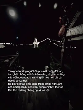 Tao ghét những người đã phá nát cuộc đời tạo, tao ghét những lời hứa trăm năm, và ghét những câu nói ngọt ngào và những lời hứa hẹn tất cả đều là sự lừa dối Để bây giờ tao phải sống trong sự đa nghi, ám ảnh những lần bị phản bội cũng chính vì thể tao làm tổn thương những người vô tội..#xh 