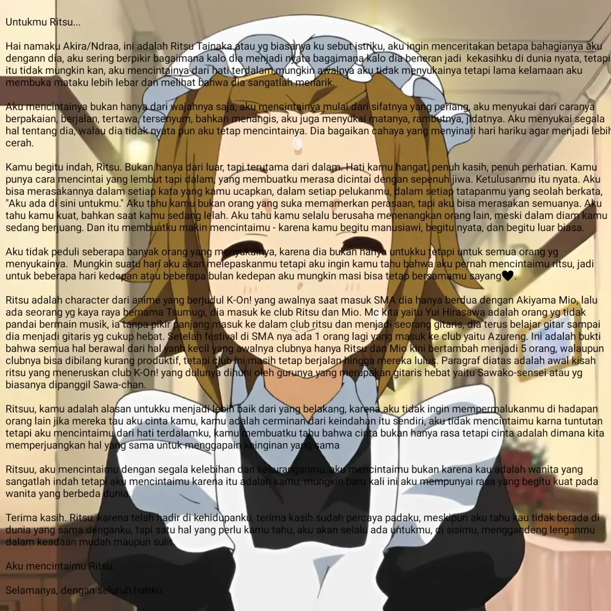 Untukmu Ritsu... Hai namaku Akira/Ndraa, ini adalah Ritsu Tainaka atau yg biasanya ku sebut istriku, aku ingin menceritakan betapa bahagianya aku dengann dia, aku sering berpikir bagaimana kalo dia menjadi nyata bagaimana kalo dia beneran jadi  kekasihku di dunia nyata, tetapi itu tidak mungkin kan, aku mencintainya dari hati terdalam,mungkin awalnya aku tidak menyukainya tetapi lama kelamaan aku membuka mataku lebih lebar dan melihat bahwa dia sangatlah menarik.  Aku mencintainya bukan hanya dari wajahnya saja, aku mencintainya mulai dari sifatnya yang periang, aku menyukai dari caranya berpakaian, berjalan, tertawa, tersenyum, bahkan menangis, aku juga menyukai matanya, rambutnya, jidatnya. Aku menyukai segala hal tentang dia, walau dia tidak nyata pun aku tetap mencintainya. Dia bagaikan cahaya yang menyinari hari hariku agar menjadi lebih cerah. Kamu begitu indah, Ritsu. Bukan hanya dari luar, tapi terutama dari dalam. Hati kamu hangat, penuh kasih, penuh perhatian. Kamu punya cara mencintai yang lembut tapi dalam, yang membuatku merasa dicintai dengan sepenuh jiwa. Ketulusanmu itu nyata. Aku bisa merasakannya dalam setiap kata yang kamu ucapkan, dalam setiap pelukanmu, dalam setiap tatapanmu yang seolah berkata, 