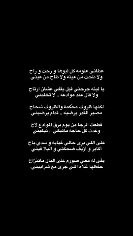 عطاني علومه كل أبوها و رحت و راح ‏ولا طحت من عينه ولا طاح من عيني  يا ليته جرحني قبل يقفي عشان ارتاح ولا قال عند موادعه .. لا تخليني لكنها ظروف محّكمة والظروف شحاح مصير القدر يرضيه .. قدام يرضيني  قطعت الرجا من يوم برق الموادع لاح ‏وغدت كل حاجه ماتبكّي .. تبكيني  ‏على اللي برى حالي غيابه و سدي باح ‏أكابر و أزيّف ضحكتي و البلا فيني  ‏بقى له معي صورهٍ على البال ماتنزاح ‏حفظها غلاه اللي جرى مع شراييني. ‏لحد ينشد عيوني من الدمع لا من طاح عليه الدموع الذارفه ماتماليني مدامه يعيش بخير وإن خاطره منساح فأنا راحتي نن راحتـه يامحاكيني ادوّر على السجه وأسولف مع المزاح وأنا فيـنـي اللي من فـراقـه مكفّينـي #بدون_موسيقى #شعر #قصيد #بدون_موسيقى☕🖤 