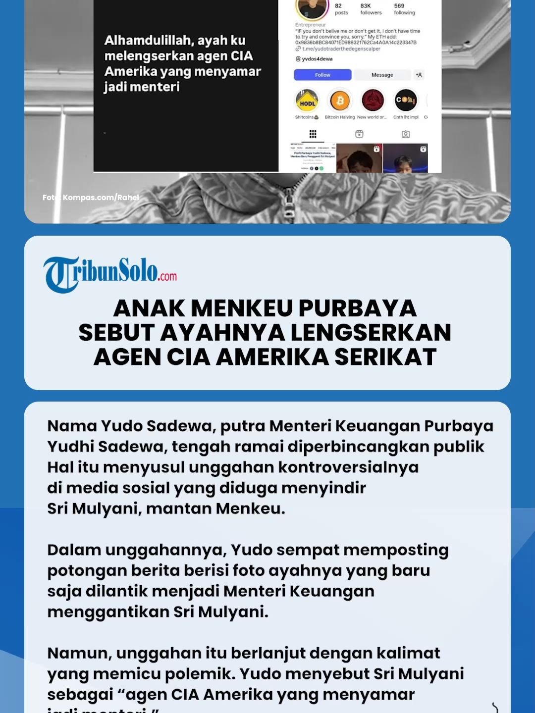 Nama Yudo Sadewa, putra Menteri Keuangan Purbaya Yudhi Sadewa, tengah ramai diperbincangkan publik.  Hal itu menyusul unggahan kontroversialnya di media sosial yang diduga menyindir Sri Mulyani, mantan Menkeu.  Dalam unggahannya, Yudo sempat memposting potongan berita berisi foto ayahnya yang baru saja dilantik menjadi Menteri Keuangan menggantikan Sri Mulyani.  “Alhamdulillah ayah jadi mentri,” tulis Yudo.  Namun, unggahan itu berlanjut dengan kalimat yang memicu polemik. Yudo menyebut Sri Mulyani sebagai “agen CIA Amerika yang menyamar jadi menteri.”  