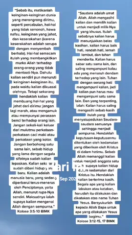 #padahariini Kolose 3:1-4 TB
 [1]  Karena itu, kalau kamu dibangkitkan bersama dengan Kristus, carilah perkara yang di atas, di mana Kristus ada, duduk di sebelah kanan Allah. [2] Pikirkanlah perkara yang di atas, bukan yang di bumi. [3] Sebab kamu telah mati dan hidupmu tersembunyi bersama dengan Kristus di dalam Allah. [4] Apabila Kristus, yang adalah hidup kita, menyatakan diri kelak, kamu pun akan menyatakan diri bersama dengan Dia dalam kemuliaan. Manusia baru adalah org yang lahir baru, hidup dalam perjanjian Baru, membuka pintu hati hidup dalam iman, hidaya, kasih Karunia Allah dalam Pembasuhan/Baptisan kuasa kuasa Roh Kudus dalam Doa/Solat Berzikir setiap waktu 🤗 karna kita manusia tidak berkuasa mematikan perbuatan Tubuh, sifat kedagingan manusia yang menutupi mata hati kerohanian kita manusia, Harus dia yang datang dari atas yang menciptakan kita manusia, berkuasa yaitu Roh Kudus, Nafas hidup kita Manusia, itulah yang di maksud penebus dosa, Pembasuhan/Baptisan Batin.1 Petrus 3:15 TB
 [15] Tetapi kuduskanlah Kristus di dalam hatimu sebagai Tuhan! Dan siap sedialah pada segala waktu untuk memberi pertanggungan jawab kepada tiap-tiap orang yang meminta pertanggungan jawab dari kamu tentang pengharapan yang ada padamu, tetapi haruslah dengan lemah lembut dan hormat, 
 Kolose 3:5-17 TB
 [5] Karena itu matikanlah dalam dirimu segala sesuatu yang duniawi, yaitu percabulan, kenajisan, hawa nafsu, nafsu jahat dan juga keserakahan, yang sama dengan penyembahan berhala, [6] semuanya itu mendatangkan murka Allah [atas orang-orang durhaka]. [7] Dahulu kamu juga melakukan hal-hal itu ketika kamu hidup di dalamnya. [8] Tetapi sekarang, buanglah semuanya ini, yaitu marah, geram, kejahatan, fitnah dan kata-kata kotor yang keluar dari mulutmu. [9]  Jangan lagi kamu saling mendustai, karena kamu telah menanggalkan manusia lama serta kelakuannya, [10]  dan telah mengenakan manusia baru yang terus-menerus diperbaharui untuk memperoleh pengetahuan yang benar menurut gambar Khaliknya; [11] dalam hal ini tiada lagi orang Yunani atau orang Yahudi, orang bersunat atau orang tak bersunat, orang Barbar atau orang Skit, budak atau orang merdeka, tetapi Kristus adalah semua dan di dalam segala sesuatu. [12]  Karena itu, sebagai orang-orang pilihan Allah yang dikuduskan dan dikasihi-Nya, kenakanlah belas kasihan, kemurahan, kerendahan hati, kelemahlembutan dan kesabaran. [13]  Sabarlah kamu seorang terhadap yang lain, dan ampunilah seorang akan yang lain apabila yang seorang menaruh dendam terhadap yang lain, sama seperti Tuhan telah mengampuni kamu, kamu perbuat jugalah demikian. [14] Dan di atas semuanya itu: kenakanlah kasih, sebagai pengikat yang mempersatukan dan menyempurnakan. [15] Hendaklah damai sejahtera Kristus memerintah dalam hatimu, karena untuk itulah kamu telah dipanggil menjadi satu tubuh. Dan bersyukurlah. [16]  Hendaklah perkataan Kristus diam dengan segala kekayaannya di antara kamu, sehingga kamu dengan segala hikmat mengajar dan menegur seorang akan yang lain dan sambil menyanyikan mazmur, dan puji-pujian dan nyanyian rohani, kamu mengucap syukur kepada Allah di dalam hatimu. [17] Dan segala sesuatu yang kamu lakukan dengan perkataan atau perbuatan, lakukanlah semuanya itu dalam nama Tuhan Yesus, sambil mengucap syukur oleh Dia kepada Allah, Bapa kita.
 Kolose 3:18-25 TB
 [18]  Hai isteri-isteri, tunduklah kepada suamimu, sebagaimana seharusnya di dalam Tuhan. [19]  Hai suami-suami, kasihilah isterimu dan janganlah berlaku kasar terhadap dia. [20]  Hai anak-anak, taatilah orang tuamu dalam segala hal, karena itulah yang indah di dalam Tuhan. [21]  Hai bapa-bapa, janganlah sakiti hati anakmu, supaya jangan tawar hatinya. [22]  Hai hamba-hamba, taatilah tuanmu yang di dunia ini dalam segala hal, jangan hanya di hadapan mereka saja untuk menyenangkan mereka, melainkan dengan tulus hati karena takut akan Tuhan. [23] Apa pun juga yang kamu perbuat, perbuatlah dengan segenap hatimu seperti untuk Tuhan dan bukan untuk manusia. 
