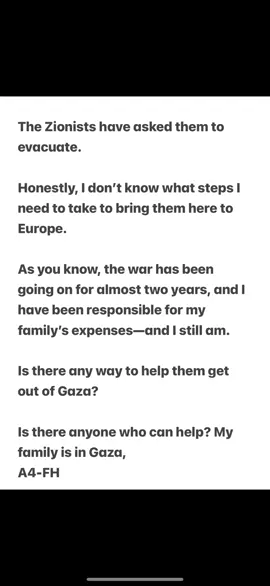 The #Zionists have asked them to evacuate.  Honestly, I don’t know what steps I need to take to bring them here to Europe.  As you know, the war has been going on for almost two years, and I have been responsible for my family’s expenses—and I still am.  Is there any way to help them get out of Gaza? Is there anyone who can help? My family is in #Gaza,   A4-FH 