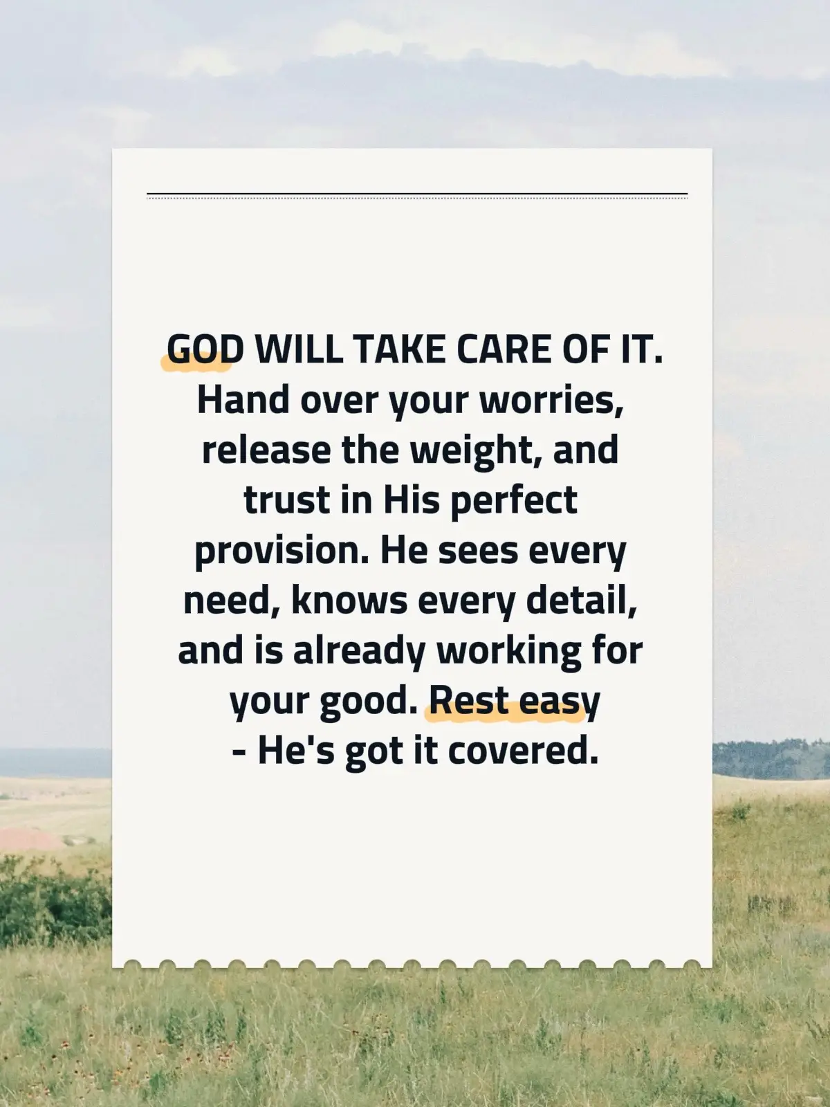 In times of uncertainty, remember that God is always by your side, ready to take on your burdens. Hand over your worries and let go of the weight you've been carrying. Trust in His perfect provision, for He sees every need and knows every detail of your life. Even when the path seems unclear, rest assured that He is already at work for your good. So take a deep breath and find peace in knowing that He’s got it all covered. You are never alone in this journey.