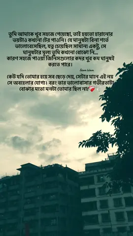 তুমি আমাকে খুব সহজে পেয়েছো, তাই হয়তো হারানোর ভয়টাও কখনো টের পাওনি। যে মানুষটা বিনা শর্তে ভালোবেসেছিল, যত্ন চেয়েছিল সামান্য একটু, সে মানুষটার মূল্য তুমি কখনো বোঝো নি... কারণ সহজে পাওয়া জিনিসগুলোর কদর খুব কম মানুষই করতে পারে। কেউ যদি তোমার হয়ে সব ছেড়ে দেয়, সেটার মানে এই নয় সে অবহেলার যোগ্য। বরং তার ভালোবাসার গভীরতাটা বোঝার মতো মনটা তোমার ছিল না!❤️‍🩹🕊#foryou #foryoupage 