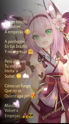Tengo miedo  De volver A empezar..😔 A perderme En tus brazos  Y no regresar 🤗 Pero algo en Tu voz me Invita  a Soñar..🙄 Cómo un fuego Que no se Quiere apagar..😍 Miedo a  Volver a Empezar...👩‍❤️‍💋‍👨😎      Gigoló Velázquez 