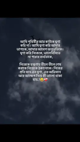 আমি পৃথিবীর আর কাউকে ঘৃণা করি না। আমি ঘৃণা করি আমার ভাগ্যকে, আমার আবেগ অনুভূতিকে। ঘৃণা করি নিজেকে, ভালোবাসতে না পারার ব্যর্থতাকে, নিজেকে যন্ত্রণায় তীলে তীলে শেষ করাকে নিজেকে ঠকানোকে। নিজের প্রতি মনে এত ঘৃণা, এত অভিমান আর আক্ষেপ নিয়ে কী ভালো থাকা যায়.?😅❤️‍🩹 #fyp #its_me_somrat04 #unfeezmyaccount #growmyaccount #foryoupageplz 