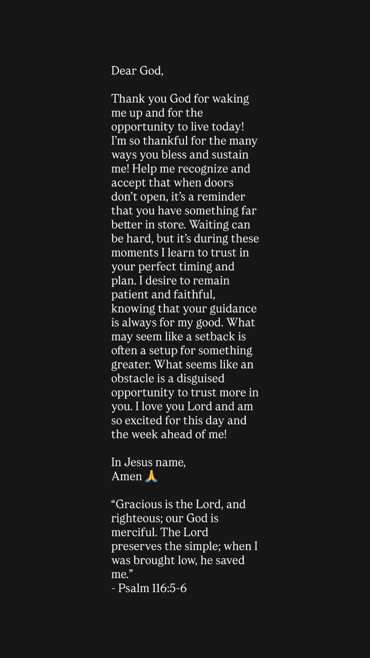 Dear God, Thank you God for waking me up and for the opportunity to live today! I’m so thankful for the many ways you bless and sustain me! Help me recognize and accept that when doors don’t open, it’s a reminder that you have something far better in store. Waiting can be hard, but it’s during these moments I learn to trust in your perfect timing and plan. I desire to remain patient and faithful, knowing that your guidance is always for my good. What may seem like a setback is often a setup for something greater. What seems like an obstacle is a disguised opportunity to trust more in you. I love you Lord and am so excited for this day and the week ahead of me! In Jesus name, Amen 🙏  “Gracious is the Lord, and righteous; our God is merciful. The Lord preserves the simple; when I was brought low, he saved me.” - Psalm 116:5-6