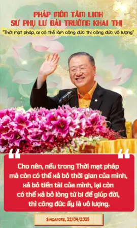 【Thời mạt pháp, ai có thể làm công đức thì công đức vô lượng】 Hãy nhớ rằng, trong thời mạt pháp, ai có thể làm công đức thì công đức của họ cao hơn rất nhiều so với thời chánh pháp và tượng pháp. Bởi vì hiện nay tu tâm, giữ lòng từ bi là vô cùng khó khăn,vì bây giờ là thế giới tràn đầy vật dục, con người muốn học điều thiện thì rất khó, xung quanh đều là những người sống vì dục vọng. Ngày nay, niềm tin của con người không phải là Phật giáo hay tôn giáo, mà là niềm tin vào tiền bạc. Cho nên, nếu trong Thời mạt pháp mà còn có thể xả bỏ thời gian của mình, xả bỏ tiền tài của mình, lại còn có thể xả bỏ lòng từ bi để giúp đời, thì công đức ấy là vô lượng. — Singapore, 12/04/2015 【末法時期能夠做功德的人，功德無量】 要記住在末法時期能夠做功德的人，他的功德比在正法時期和像法時期要高出很多，因為現在要修心慈悲非常難，因為現在是物欲橫流的世界，所以人想學好非常的難，因為周圍都是為慾望而活著的人，現在的人信仰不是信仰佛教、宗教，他們信仰金錢。 所以要在這個時候還能捨出自己的時間、捨出自己的錢財還能捨出自己的慈悲，那功德無量。 新加坡20150412