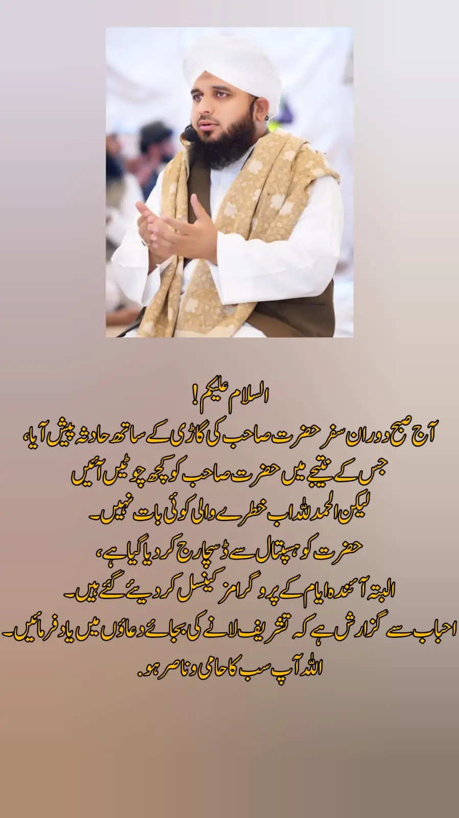 السلام علیکم  آج صبح دوران سفر حضرت صاحب کی گاڑی کے ساتھ حادثہ پیش آیا، جس کے نتیجے میں حضرت صاحب کو کچھ چوٹیں آئیں لیکن الحمدللہ اب خطرے والی کوئی بات نہیں۔ حضرت کو ہسپتال سے ڈسچارج کردیا گیا ہے، البتہ آئندہ ایام کے پروگرامز کینسل کر دیئے گئے ہیں۔ احباب سے گزارش ہے کہ تشریف لانے کی بجائے دعاؤں میں یاد فرمائیں۔ اللہ آپ سب کا حامی و ناصر ہو. 𝙍𝙚𝙥𝙤𝙨𝙩 𝙍𝙚𝙦𝙪𝙚𝙨𝙩 𝙀𝙫𝙚𝙧𝙮𝙤𝙣𝙚 #foryoupage #ajmal_raza143 
