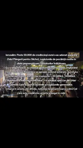 #Ierusalim : Peste 50.000 de credincioși #evrei s-au adunat aseară la Zidul Plângerii pentru Slichot, rugăciunile de pocăință rostite în zilele premergătoare Sărbătorilor Înălțătoare. Cu o singură voce, au chemat pe Dumnezeul Israelului, implorând milă și iertare pe măsură ce se apropie sezonul șofarului. Sunetul a mii de persoane care recitau împreună—„DOMNUL, DOMNUL Dumnezeul, milostiv și îndurător”—s-a înălțat spre cer din chiar pietrele care au purtat lacrimile și rugăciunile generațiilor. Chiar și în aceste zile dificile, națiunea #Israel se întoarce către Cel care este credincios să ierte și bogat în milă.