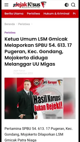 Ketua Umum LSM Gmicak Melaporkan SPBU 54. 613. 17 Pugeran, Kec. Gondang, Mojokerto diduga Melanggar UU Migas  Mojokerto | jejakkasus.info - Bertempat di Pertamina SPBU 54. 613. 17 Alamat Jl. Raya Pugeran No.67, Sawahan, Pugeran, Kec. Gondang, Kabupaten Mojokerto, Jawa Timur, ditemukan Lembaga Suwadaya Masyarakat (LSM) Generasi Muda Indonesia Cerdas Anti Korupsi (GMICAK) dugaan melakukan penyimpangan bahan bakar minyak (BBM) jenis Solar dan Pertalite. Jumat 19 September 2025. Berdasarkan laporan informasi, Lembaga Suwadaya Masyarakat (LSM) Generasi Muda Indonesia Cerdas Anti Korupsi (GMICAK) turun lapangan dan mendokumentasi aktivitas dugaan penyimpangan SPBU 54. 613. 17 Jl. Raya Pugeran No.67, Sawahan, Pugeran, Kec. Gondang, Kabupaten Mojokerto, Jawa Timur, dugaan melakukan penyimpangan bahan bakar minyak (BBM) jenis Solar dan Pertalite. Jumat 19 September 2025, pukul 05.00 Wib  Diketahui Media dan Lembaga Suwadaya Masyarakat (LSM) Generasi Muda Indonesia Cerdas Anti Korupsi (GMICAK) di lokasi SPBU 54. 613. 17 Jl. Raya Pugeran No.67, Sawahan, Pugeran, Kec. Gondang, Kabupaten Mojokerto, Jawa Timur puluhan truk tambang galian sedang anti mengisi bahan bakar minyak (BBM) Subsidi jenis Solar.  Salah satu supir truk Tambang Galian Wilayah Desa Wiyu, Kecamatan Pacet, Kabut Mojokerto yang tidak menyebutkan namanya, , saat di konfirmasi mengatakan, dirinya sedang antri untuk mengisi Solar. Dan sudah berjalan hampir satu bulan. Jelasnya.  Dilokasi yang sama di SPBU 54. 613. 17 Jl. Raya Pugeran No.67, Sawahan, Pugeran, Kec. Gondang, Kabupaten Mojokerto, Jawa Timur, Diketahui Puluhan sepeda motor jenis Thunder, Mega Pro, Tiger secara bolak balik mengisi bahan bakar minyak (BBM) Subsidi jenis pertalite,  motor-motor tersebut dalam semalam per orang yang nganggsu dapat 150 Liter bahkan lebih.  Untuk Kapasitas isi tengki Sepeda motor tersebut :   Antara lain tangki standar motor Suzuki Thunder  15 liter sampai 20 liter. Untuk tangki sepeda Motor Mega Pro Primus yang dimodifikasi bisa memiliki kapasitas 20, 25, 30, atau bahkan 35 liter.  Untuk sepeda Honda Tiger adalah sekitar 13 liter bahkan lebih. Dan diisi oleh Operasi, bapak sugiono.  Dikonfirmasi, mengenai siapa Pengawasnya ia mengatakan pengawasan nya bernama Bapak Lukman, sementara itu Saudara Bapak Lukman belum bisa di temui atau di konfirmasi.  Supriyanto (ilyas) Ketua Umum Lembaga Suwadaya Masyarakat (LSM) Generasi Muda Indonesia Cerdas Anti Korupsi (GMICAK),  bahwa, aktivitas tersebut diduga keras melanggar UU Migas. SPBU yang melayani truk tambang, terutama yang menggunakan bahan bakar bersubsidi, melanggar beberapa undang-undang dan peraturan di Indonesia. Truk pertambangan seharusnya menggunakan bahan bakar nonsubsidi atau industri.  Peraturan yang dilanggar Beberapa dasar hukum yang dilanggar SPBU jika melayani truk tambang dengan BBM bersubsidi :  Undang-Undang Nomor 22 Tahun 2001 tentang Minyak dan Gas Bumi. Pasal 55 UU ini mengatur larangan penyalahgunaan pengangkutan atau niaga BBM bersubsidi pemerintah. Undang-Undang Nomor 11 Tahun 2020 tentang Cipta Kerja. Peraturan ini mempertegas sanksi bagi penyalahgunaan BBM bersubsidi. Peraturan Presiden Nomor 191 Tahun 2014. Aturan ini secara spesifik mengatur kendaraan yang berhak menggunakan BBM bersubsidi, di mana kendaraan pengangkut hasil pertambangan dan perkebunan dengan roda lebih dari enam dilarang menggunakannya. Peraturan Menteri ESDM. Pemerintah telah melarang penggunaan BBM bersubsidi untuk kendaraan industri, termasuk pertambangan, sejak 2012.  Sanksi bagi SPBU dan pelaku Pihak-pihak yang terlibat dalam penyalahgunaan BBM bersubsidi dapat dikenakan sanksi pidana:  Sanksi untuk SPBU: SPBU yang terbukti melayani truk tambang dengan BBM bersubsidi dapat dikenakan sanksi tegas oleh Pertamina dan aparat penegak hukum. Sanksi administratif berupa teguran, penonaktifan, hingga sanksi pidana bisa diterapkan. Sanksi untuk truk tambang galian yang  Penyalahgunaan BBM bersubsidi : Pelaku dapat dipenjara maksimal 6 tahun dan denda hingga Rp 60 miliar 