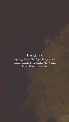 لا تسأل أحداً ! لماذا غاب عنك ، ولا تعاتب أحداً يرد عليك متأخراً ، كن متفهماً بأن كل شخص يتعامل معك حسب أهميتك لديه !