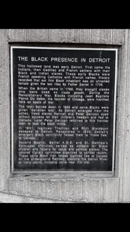 The Black Presence in Detroit Inscription.  This hallowed land was early Detroit. First came the Indians, then Cadillac and French settlers with their Black and Indian slaves. These early Blacks were French speaking Catholics with French names. History recorded that our first Black inhabitant was an unnamed female given the last rites by Father Daniel in 1736. When the British came in 1760, they brought slaves who were used as trade goods. During the Revolutionary War, Blacks including Jean Baptiste Pointe Du Sable, the founder of Chicago, were marched here as spoils of war. The town burned down in 1805 and some Blacks were given 