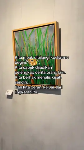 Kita muak dibatasi dengan kalimat “kodratmu begini.” Seolah hidup kita sudah digariskan hanya untuk melayani cerita orang lain. Padahal setiap manusia lahir dengan hak penuh untuk menulis kisahnya sendiri. Berapa banyak mimpi perempuan yang dipatahkan hanya karena stigma “kodrat”? Berapa banyak suara yang dibungkam agar tetap sesuai dengan peran sempit yang diwariskan sistem? Dan berapa banyak potensi yang akhirnya terkubur karena kita terus dipaksa jadi pelengkap? Hari ini kita sadar: kita tidak diciptakan untuk mengisi kekosongan hidup orang lain. Kita berhak hadir sebagai tokoh utama di panggung kita sendiri. Kita berhak memilih arah, jatuh, bangun, bahkan salah, tanpa harus dimandatkan oleh label yang kaku. Dan ketika kita berani keluar dari lingkaran itu, dunia mulai melihat wajah kita yang sebenarnya bukan sekadar bayangan dari peran yang dipaksakan.