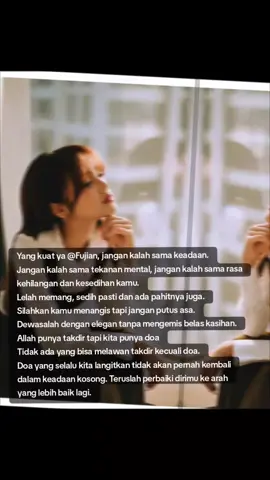 Yang kuat ya @Fujiiian , jangan kalah sama keadaan. Jangan kalah sama tekanan mental, jangan kalah sama rasa kehilangan dan kesedihan kamu. Lelah memang, sedih pasti dan ada pahitnya juga. Silahkan kamu menangis tapi jangan putus asa. Dewasalah dengan elegan tanpa mengemis belas kasihan. Allah punya takdir tapi kita punya doa Tidak ada yang bisa melawan takdir kecuali doa. Doa yang selalu kita langitkan tidak akan pernah kembali dalam keadaan kosong. Teruslah perbaiki dirimu ke arah yang lebih baik lagi. #fujian #fujiantiutamiputri  .