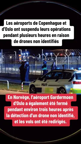 Les aéroports de Copenhague et d'Oslo ont suspendu leurs opérations pendant plusieurs heures en raison de drones non identifiés L'aéroport de Copenhague « Kastrup », le plus fréquenté d'Europe du Nord, a été suspendu pendant près de quatre heures dans la nuit. Les vols ont repris dans la matinée après la détection de drones dans l'espace aérien danois. En Norvège, l'aéroport Gardermoen d'Oslo a également été fermé pendant environ trois heures après la détection d'un drone non identifié, et les vols ont été redirigés. En outre, des alertes de drones ont été émises au-dessus de sites militaires en Norvège.