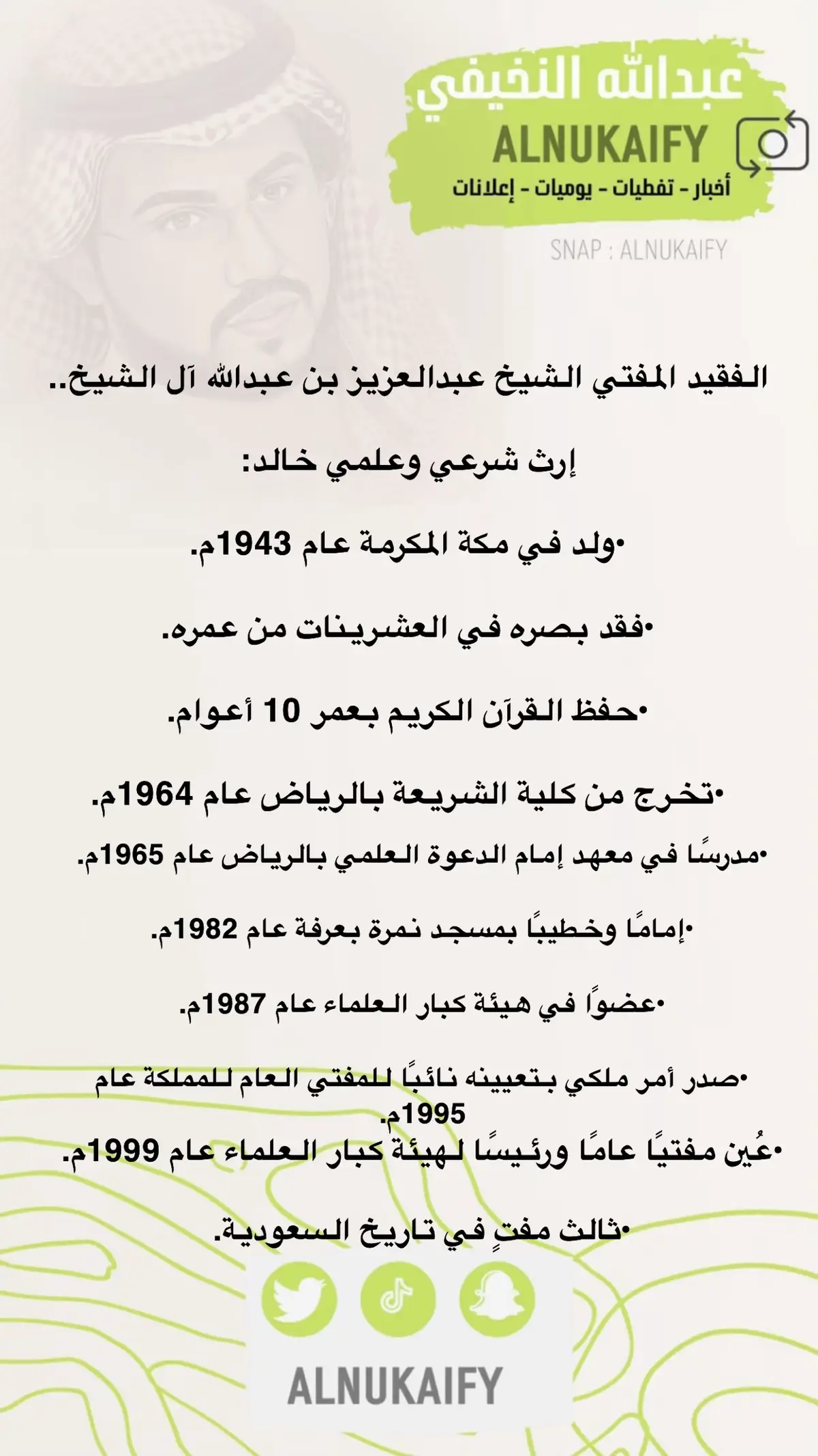 ‏الفقيد المفتي الشيخ عبدالعزيز بن عبدالله آل الشيخ.. ‏إرث شرعي وعلمي خالد: ‏•ولد في مكة المكرمة عام 1943م. ‏•فقد بصره في العشرينات من عمره. ‏•حفظ القرآن الكريم بعمر 10 أعوام. ‏•تخرج من كلية الشريعة بالرياض عام 1964م. ‏•مدرسًا في معهد إمام الدعوة العلمي بالرياض عام 1965م. ‏•إمامًا وخطيبًا بمسجد نمرة بعرفة عام 1982م. ‏•عضوًا في هيئة كبار العلماء عام 1987م. ‏•صدر أمر ملكي بتعيينه نائبًا للمفتي العام للمملكة عام 1995م. ‏•عُين مفتيًا عامًا ورئيسًا لهيئة كبار العلماء عام 1999م. ‏•ثالث مفتٍ في تاريخ السعودية. ‏-#سناب_alnukaify #عبدالله_النخيفي 