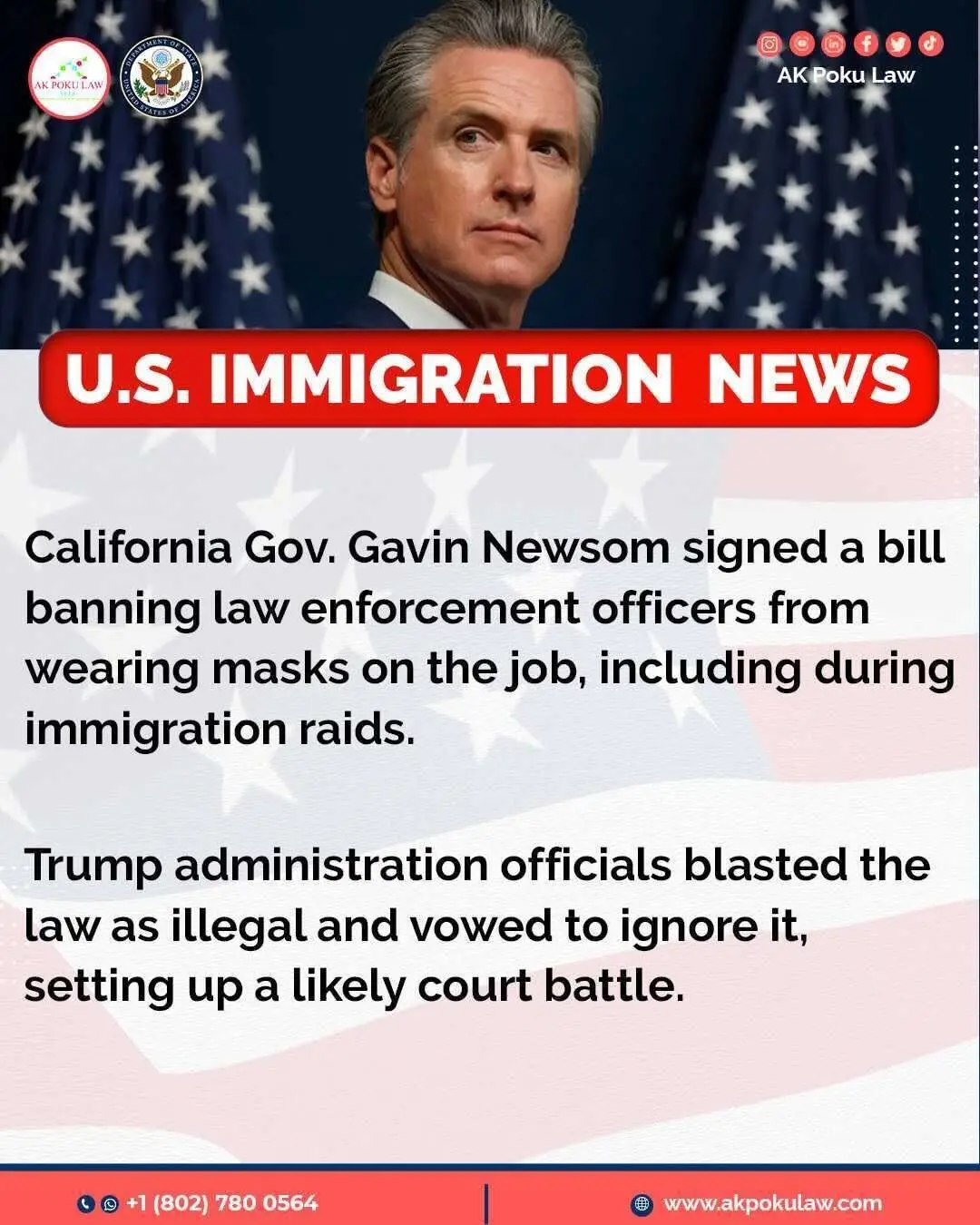 On September 21, 2025, California Gov. Gavin Newsom signed a law that bans police officers, including federal immigration agents, from wearing masks while on duty.  ✅ The measure, which takes effect in January, is aimed at stopping masked officers from hiding their identities during immigration raids. Newsom said people deserve transparency and accused federal agents of spreading fear by showing up in unmarked cars and masks. Trump administration officials pushed back, calling the law illegal and unenforceable. A DHS spokesperson said they would not follow it, and a U.S. attorney in California predicted Newsom would file lawsuits but insisted federal law would win because of the Constitution’s supremacy clause, which gives federal rules priority over state laws. ****** If you need help or guidance with any U.S. immigration matters, especially with these major changes, please don't hesitate to reach out. We're always ready to assist you. ☎️☎️+1 (802) 780 0564☎️☎️ 🌍: www.akpokulaw.com 📨: hello@akpokulaw.com Post by Innocentia  From the AK Poku Law Team #akpokulaw #akpoku #AttorneyAK #CaliforniaLaw #PoliceAccountability #NoMasksOnDuty #ImmigrationRaids #TransparencyMatters #GavinNewsom #FederalVsState #ConstitutionSupremacy #CivilRights  #Virginiaimmigrationlawyers #Marylandimmigrationlawyers #bestimmigrationlawyer #immigrationlawyers