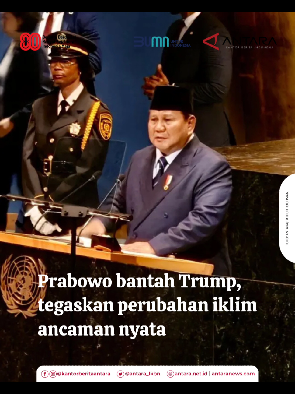Presiden Prabowo Subianto dalam pidatonya pada sesi debat umum Sidang ke-80 Majelis Umum PBB di Markas PBB, New York, menegaskan dampak perubahan iklim (climate change) merupakan ancaman nyata yang dihadapi banyak negara, termasuk Indonesia. Dari podium di General Assembly Hall, Markas PBB, New York, Amerika Serikat, Selasa (23/9) waktu setempat, Presiden Prabowo membantah dan tidak bersepakat dengan isi pidato Presiden AS Donald Trump yang tak menerima fakta adanya perubahan iklim, dan menyebutnya sebagai 