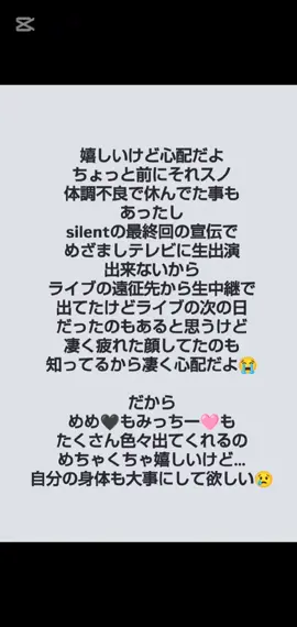 嬉しいけど心配だよ ちょっと前にそれスノ 体調不良で休んでた事も あったし silentの最終回の宣伝で めざましテレビに生出演 出来ないから ライブの遠征先から生中継で 出てたけどライブの次の日 だったのもあると思うけど 凄く疲れた顔してたのも 知ってるから凄く心配だよ😭 だから めめ🖤もみっちー🩷も たくさん色々出てくれるの めちゃくちゃ嬉しいけど… 自分の身体も大事にして欲しい😢 ってか今､あれだよね ミラノ居るんだよね… 何か寂しい😢 #SnowMan #なにわ男子 #目黒蓮🖤 #道枝駿佑💗 #めめみち大好き🖤💗
