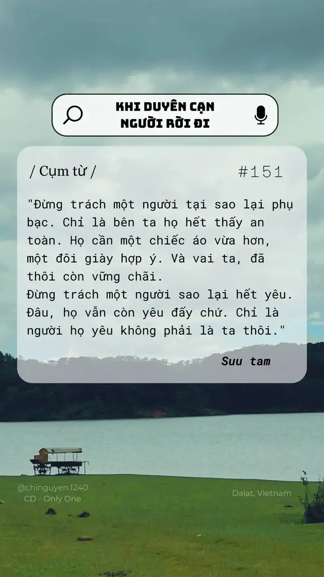 / Cụm từ / Có những cuộc tình kết thúc không phải vì ai sai, ai đúng, mà đơn giản vì duyên đã cạn. Người ta rời đi không hẳn vì phụ bạc, mà vì bên ta họ không còn tìm thấy sự an toàn, sự đồng điệu. Giống như một chiếc áo đã chật, một đôi giày đã không còn vừa, tình yêu cũng vậy – nếu không còn phù hợp, nó sẽ lặng lẽ đổi thay. Phật dạy: “Cái gì đến, ắt có ngày đi, cái gì hợp, ắt có ngày tan.” Thay vì trách cứ, ta có thể nhìn sự chia ly như một phần tự nhiên của đời sống. Người ở lại học cách biết ơn vì đã từng được yêu. Người ra đi, ta buông tay để họ tìm thấy con đường riêng. Ngồi trong Chánh niệm, ta nhận ra rằng tình yêu thật ra chưa bao giờ mất. Nó chỉ đổi chỗ, đổi hình, như dòng nước chảy mãi không ngừng. Và khi ta buông bỏ được khái niệm “phải là của mình”, trái tim ta rộng mở hơn, hiền lành hơn. Sau cùng, tình yêu lớn nhất chính là để người khác được tự do. Và khi ta học được điều ấy, nỗi buồn không còn là gánh nặng, mà trở thành bài học giúp ta trưởng thành và an nhiên hơn trong hành trình làm người. ---- Cảm ơn Người đã ghé ngang, Nguyện gửi Người một chữ 