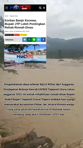 Korban Banjir Kecewa, Bupati JTP Lebih Pentingkan Rehab Rumah Dinas  Pengalokasian dana sebesar Rp2,4 Miliar dari Anggaran Pendapatan Belanja Daerah (APBD) Tapanuli Utara tahun anggaran 2025 ini untuk rehabilitasi rumah dinas Bupati -Wakil Bupati Tapanuli Utara (Taput) melukai hati warga masyarakat Kecamatan Pahae Jae, secara khusus warga yang yang lahan persawahannya terdampak banjir bandang, pada akhir Desember 2024 lalu. Kegiatan merehab rumah dinas Bupati - Wabup Taput disaat ratusan hektare lahan persawahan milik ratusan warga masyarakat tidak kunjung diperbaiki, dinilai mencerminkan ketidakadilan dan tidak adanya rasa kemanusiaan dari Pemerintah Kabupaten Tapanuli Utara untuk rakyatnya. Pasalnya, akibat banjir bandang itu, selain mengakibatkan sawah gagal panen, ratusan hektare lahan persawahan hingga kini belum dapat di usaha i, karena material banjir masih menimpa lahan persawahan. Sarwo Edy Gultom,  warga Desa Parsaoran Samosir, Pahae Jae, salah satu korban banjir bandang, kepada wartawan, Jumat, (26/9/2025) mengatakan, perbaikan ruangan  kerja Bupati dan rehabilitasi rumah dinas Bupati dan Wakil Bupati Tapanuli Utara sebagai bukti bahwa Bupati Jonius Taripar Parsaoran (JTP) Hutabarat tidak memiliki rasa keadilan dan kemanusiaan. 