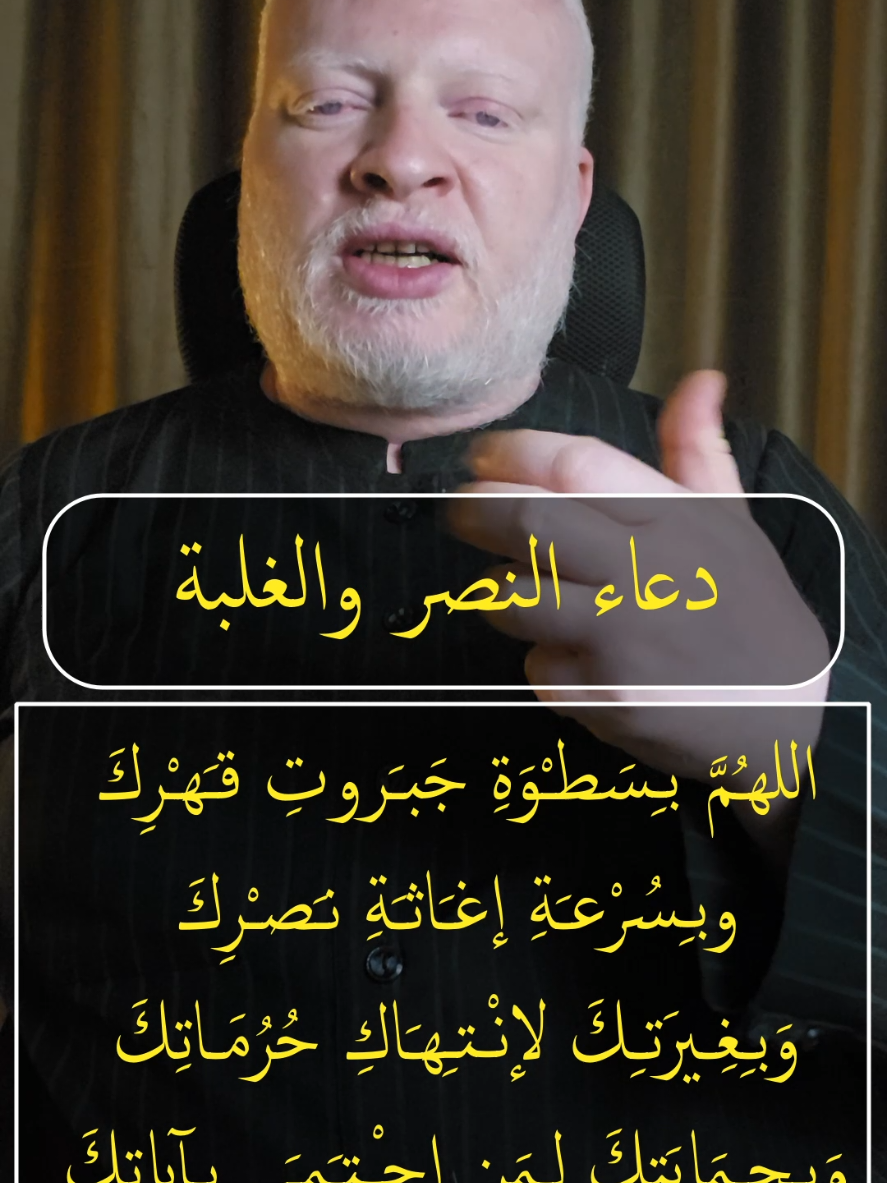 دعاء النصر والغلبة اللهـُمَّ بـِسَطـْوَةِ جَبـَروتِ قـَهـْرِكَ  وبـِسُرْعـَةِ إغـَاثـَةِ نـَصـْرِكَ  وَبـِغِـيرَتـِكَ لإنـْـتـِهـَاكِ حُرُمَـاتِكَ  وَبـِحـِمَايَتِكَ لِـمَن إحـْـتـَمـَى بـِآياتِكَ نسألـُكَ يا اللهُ يَا قـَريبُ يَا سَميعُ يَا مُجـِيبُ يَا سَريعُ  يَا جَبَّارُ يَا مُنـْتـَـقِمُ يَا قـَهـَّارُ يَا شـَديدَ البَـطـْشِ  يَا مَنْ لا يُعْـجـِزُهُ قـَهـْرُ الجَبـَابـِرَةِ  ولا يَعْظـُمُ عـَلـَيْهِ هَلاكُ المُتـَمَرِّدَةِ مِنَ المُلوكِ والأكـَاسِرَةِ والاعداء الفاجرة  أن تـَجْـعَلَ كـَيـْدَ مَنْ كـَادَنِي في نـَحْرِهِ  وَمَكـْرَ مَنْ مَكـَرَ بي عَـائِداً عَليهِ وَحُـفـْرَة مَنْ حَفـَرَ لي  وَاقِعاً فيها وَمَنْ نـَصَبَ لي شـَبـَكـَة الخَدَاعِ إجْعَلـْهُ يا سَيِّدي  مُسَاقاً إليها وَمُصَـاداً فيها وَأسِيراً لـَدَيْهـَا #محمدالشرقاوي🤲 