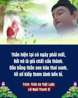 Thân hiện tại có ngày phải mất,  Bởi nó là giả chất cấu thành.  Đâu bằng thân sen báu thai sanh,  Vô số kiếp thơm lành bền bỉ.  Như các Phật xưa nay đã chỉ,  Trong giả thân có cái chơn thân.  Chúng sanh nên định tỉnh tâm thần,  Sẽ tìm thấy chơn thân ấy được.  Trong chất ướt tất nhiên có nước,  Trong cành cây có chất bông hoa.  Trong giả thân của kiếp người ta,  Có thân thật rán mà tìm lấy.  Bỏ thân giả, thật thân khó thấy, Phật khi xưa cũng phải dùng thân.  Thân ví như thuyền để làm chân,  Đưa sanh chúng qua sông mê khổ.  Trích: Thần Cơ Thật Luận  Lời Ngài Thanh Sĩ 