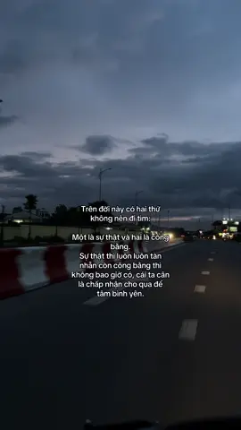 Trên đời này có hai thứ không nên đi tìm: một là sự thật và hai là công bằng. Sự thật thì luôn luôn tàn nhẫn còn công bằng thì không bao giờ có, cái ta cân là chấp nhận cho qua để tâm bình yên.