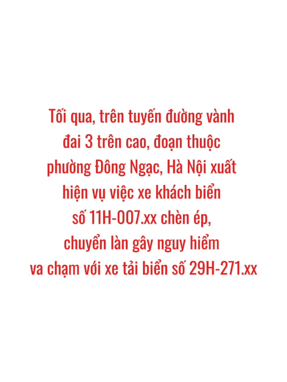 ‼️ CÁCH HÀNH XỬ KHÔNG THỂ CHẤP NHẬN ĐƯỢC 💢 --- ⚠️ Tối qua, trên tuyến đường vành đai 3 trên cao, đoạn thuộc phường Đông Ngạc, Hà Nội xuất hiện vụ việc xe khách biển số 11H-007.xx chèn ép, chuyển làn gây nguy hiểm va chạm với xe tải biển số 29H-271.xx. 📷Tình huống được camera hành trình của một xe sau ghi nhận. Qua clip, có thể thấy thái độ “vô pháp”, coi thường tính mạng, sức khỏe và tài sản đối với hành khách trên xe và người tham gia giao thông khác của lái xe khách, khi cố tình điều khiển xe chèn ép, lấn làn dẫn đến va chạm với xe tải chạy cùng chiều. ❌ Dẫu không biết trước đó giữa hai lái xe có mâu thuẫn gì không, nhưng cách hành xử trên đường của lái xe khách là không thể chấp nhận được, có dấu hiệu của hành vi gây rối trật tự công cộng. 📝 Vụ việc đã được giao cho lực lượng chức năng thuộc Công an TP Hà Nội giải quyết theo quy định. 👮‍♂️ Để ngăn chặn những vi phạm này trong tương lai, Cục CSGT sẽ tăng cường kiểm tra xử lý đối với doanh nghiệp vận tải (nhà xe, hợp tác xã…) có lái xe vi phạm hoặc gây tai nạn từ những hành vi coi thường pháp luật, coi nhẹ sức khỏe, tính mạng con người. ---  ✍️ Cục CSGT #thongtinchinhphu #csgt #giaothongduongbo 