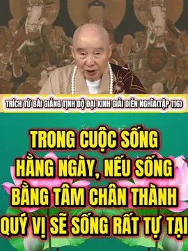TRONG CUỘC SỐNG HẰNG NGÀY, NẾU SỐNG BẰNG TÂM CHÂN THÀNH, QUÝ VỊ SẼ SỐNG RẤT TỰ TẠI Bồ Đề tâm là gì? Tâm chân thành là bản thể của Bồ Đề tâm. Chân thành tâm, Chân là chẳng giả, Thành là chẳng dối, chẳng phải là hư ngụy. Trong cuộc sống hằng ngày, nếu sống bằng tâm chân thành, quý vị sẽ sống rất tự tại. Người khác dùng tâm hư ngụy để đối đãi ta, ta dùng tâm chân thành đối đãi hắn, dụng tâm khác nhau. Tâm hư ngụy đối xử kẻ khác, tạo thành nghiệp bất thiện, quả báo trong tương lai là trong tam ác đạo. Ta dùng tâm chân thành đối xử với người khác, trong tương lai, ta vãng sanh Tây Phương Cực Lạc thế giới, A Di Đà Phật hoan nghênh ta, khác hẳn! Tâm chân thành là tự thụ dụng. Tâm chân thành cũng là đối xử với chính mình như thế nào. Đấy là năm chữ trong tựa đề kinh: “Thanh tịnh, bình đẳng, giác”, tôi thêm một chữ [Chánh] vào thành “Chánh Giác”, đó là đối với chính mình. Tâm chân thành đối với chính mình là thanh tịnh, thanh tịnh là chẳng nhiễm ô. Thứ gì là nhiễm ô? Tự tư tự lợi là nhiễm ô; tiếng tăm, lợi dưỡng là nhiễm ô, ngũ dục, lục trần là nhiễm ô, tham, sân, si, mạn là nhiễm ô. Nhiễm ô thảy đều phải bỏ đi, chớ nên tiếp cận nó, tâm quý vị bèn thanh tịnh, tâm thanh tịnh sanh trí huệ. Từ tâm thanh tịnh tiến cao hơn thành tâm bình đẳng, bình đẳng cao hơn thanh tịnh. Trong tâm bình đẳng, chẳng phân biệt, chẳng có ngạo mạn, chẳng có ganh ghét. Ngạo mạn và ganh ghét đều là tâm bất bình, chẳng còn [ngạo mạn và ganh ghét] nữa, tâm đã bình đẳng. Tâm bình đẳng là mấu chốt để đại triệt đại ngộ. Đại triệt đại ngộ, minh tâm kiến tánh là Chánh Giác. Một đệ tử Phật môn, làm học trò đức Phật, thường dùng điều này để đối đãi với chính mình, quý vị thấy bản thân quý vị vui sướng lắm, pháp hỷ sung mãn, thường sanh tâm hoan hỷ. Dùng tâm gì để đối đãi kẻ khác? Đối với chính mình là “thanh tịnh, bình đẳng, giác”, đối với kẻ khác là đại từ đại bi. Nói cách khác, dùng tâm yêu thương chân thành, tâm yêu thương thanh tịnh, bình đẳng, tâm yêu thương giác chứ không mê để đãi người, đó là “phát Bồ Đề tâm”.Nếu quý vị hỏi tôi phải làm sao mới có thể thực hiện được? Tôi bảo quý vị, hãy học tập Đệ Tử Quy, học tập Cảm Ứng Thiên, học tập Thập Thiện Nghiệp Đạo, thực hiện ba thứ ấy một trăm phần trăm, quý vị bèn làm được, tâm Bồ Đề của quý vị thật sự phát ra. Sau đó, một mực chuyên niệm, một phương hướng, nhất tâm nhất ý chuyên niệm A Di Đà Phật, chuyên cầu Tây Phương Tịnh Độ. Trong cửa nhà Phật, có cầu ắt ứng. Trong đời này, quý vị quyết định sanh về thế giới Cực Lạc, quyết định thân cận A Di Đà Phật, công đức của quý vị viên mãn. Tham, sân, si là Tam Độc; kể thêm ngạo mạn và hoài nghi, sẽ là Ngũ Độc, phải buông xuống. Nếu không buông xuống được, phiền phức của quý vị sẽ to lớn. Trong có Ngũ Độc, là mầm bệnh, năm thứ mầm bệnh nghiêm trọng, bên ngoài có cảm nhiễm, lẽ đâu quý vị chẳng bị bệnh? Bên trong trừ khử Tam Độc hoặc Ngũ Độc, quý vị gặp phải những bệnh tật bên ngoài bèn chẳng bị cảm nhiễm, nói theo y học hiện thời là quý vị có sức miễn dịch rất cao, rất mạnh. Bệnh truyền nhiễm gì quý vị cũng chẳng bị lây. Tánh của Bồ Đề tâm là tốt lành mà! TRÍCH TỪ BÀI GIẢNG TỊNH ĐỘ ĐẠI KINH GIẢI DIỄN NGHĨA(TẬP 116)
