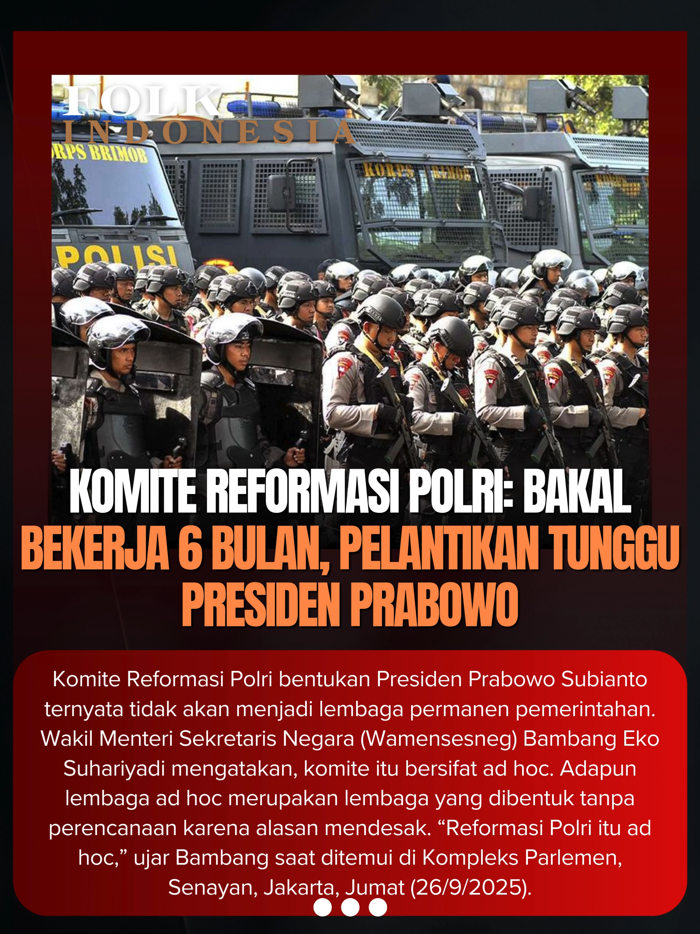 Komite Reformasi Polri bentukan Presiden Prabowo Subianto ternyata tidak akan menjadi lembaga permanen pemerintahan. Wakil Menteri Sekretaris Negara (Wamensesneg) Bambang Eko Suhariyadi mengatakan, komite itu bersifat ad hoc. Adapun lembaga ad hoc merupakan lembaga yang dibentuk tanpa perencanaan karena alasan mendesak. “Reformasi Polri itu ad hoc,” ujar Bambang saat ditemui di Kompleks Parlemen, Senayan, Jakarta, Jumat (26/9/2025).