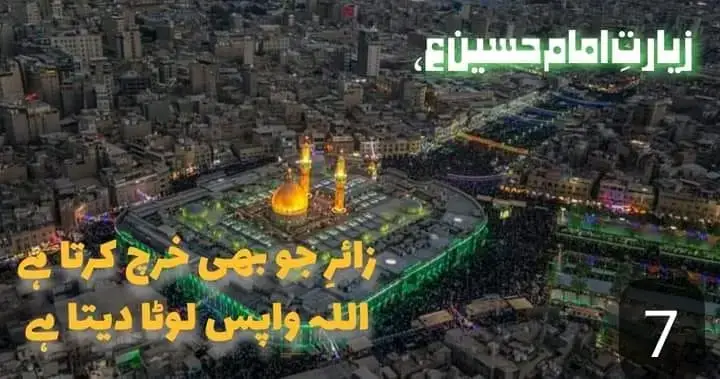 ۔ زائرِ مولا حسین ع  جو بھی خرچ کرتا ہے اللہ اسے واپس لوٹا دیتا ہے۔ موضوع چہل حدیث : زیارت امام حسین ع، الحدیث 7❤ حدثني أبي عن سعد بن عبد الله ومحمد بن يحيى، عن محمد بن الحسين، عن محمد بن إسماعيل، عن صالح بن عقبة، عن بشير الدهان، عن أبي عبد الله (عليه السلام) قال: ان الرجل ليخرج إلى قبر الحسين (عليه السلام) فله إذا خرج من أهله بأول خطوة مغفرة ذنوبه، ثم لم يزل يقدس بكل خطوة حتى يأتيه، فإذا اتاه ناجاه الله تعالى فقال: عبدي سلني أعطك، ادعني أجبك، اطلب مني أعطك، سلني حاجة اقضها لك، قال: وقال أبو عبد الله (عليه السلام): وحق على الله ان يعطي ما بذل (١). بشیر دھان سے روایت ہے کہ امام جعفر صادق علیہ السلام نے فرمایا کہ جو شخص قبرِ حسین ع کی طرف نکلتا ہے تو اس کے اپنے گھر سے پہلا قدم نکالتے ہی سارے گناہوں کی معافی مل جاتی ہے اوور وہاں پہنچنے تک اس کا ہر قدم پاکیزہ رہتا ہے جب وہ وہاں پہنچ جاتا ہے تو اللہ عزوجل اس سے سرگوشی کے اندر فرماتا ہے 