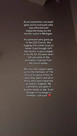 As an exmormon, my heart goes out to everyone who was affected and impacted today by the horrific event in Michigan.  As someone who grew up in the LDS Church, this tragedy hits a little close to home. Even though I left the church, it was a staple in my life for 20 years and I still use some of the principles I learned from the church today.  My love and support goes out to the members of The Church of Jesus Christ of Latter Day Saints and all of those who were impacted by today’s tragedy. My comments are open if anyone needs to talk. Even though I’m no longer a member, I still care. ❤️ #foryoupage #exmormon #thechurchofjesuschristoflatterdaysaints #ldsstrong #isupportyou 