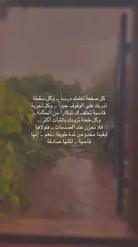 كل صفعة تعلمك درساً .. وكل سقطة تدربك على الوقوف جيداً .. وكل تجربة قاسية تخلف لك تذكاراً من الحكمة .. وكل طعنة تزودك بالثبات أكثر .. فلا تحزن عند الصدمات .. فلولاها لبقينا مخدوعين لمدة طويلة ..نعم .. إنها قاسية .. لكنها صادقة