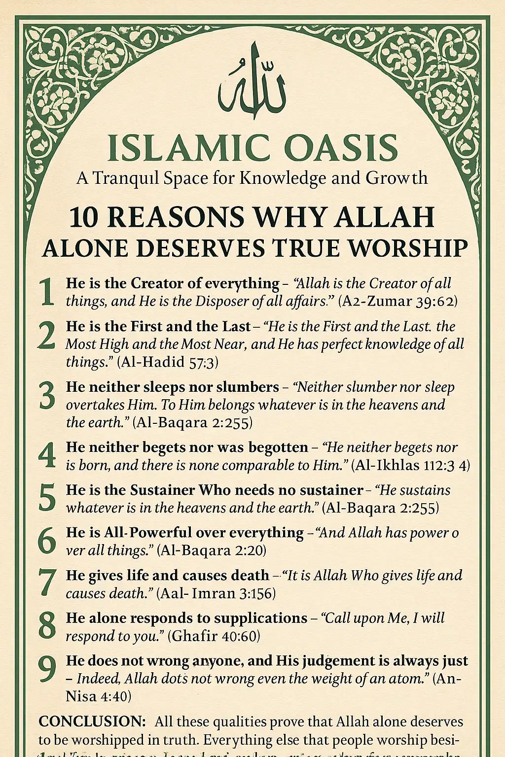 🌿 Islamic Oasis 🌿 A Tranquil Space for Knowledge and Growth 10 Reasons Why Allah Alone Deserves True Worship 1️⃣ He is the Creator of everything – “Allah is the Creator of all things, and He is the Disposer of all affairs.” (Az-Zumar 39:62) 2️⃣ He is the First and the Last – “He is the First and the Last, the Most High and the Most Near; and He has perfect knowledge of all things.” (Al-Hadid 57:3) 3️⃣ He neither sleeps nor slumbers – “Neither slumber nor sleep overtakes Him. To Him belongs whatever is in the heavens and the earth.” (Al-Baqara 2:255) 4️⃣ He neither begets nor was begotten – “He neither begets nor is born, and there is none comparable to Him.” (Al-Ikhlas 112:3-4) 5️⃣ He is the Sustainer Who needs no sustainer – “He sustains whatever is in the heavens and the earth.” (Al-Baqara 2:255) 6️⃣ He is All-Powerful over everything – “And Allah has power over all things.” (Al-Baqara 2:20) 7️⃣ He gives life and causes death – “It is Allah Who gives life and causes death.” (Aal-‘Imran 3:156) 8️⃣ He alone responds to supplications – “Call upon Me, I will respond to you.” (Ghafir 40:60) 9️⃣ He does not wrong anyone, and His judgment is always just – “Indeed, Allah does not wrong even the weight of an atom.” (An-Nisa 4:40) 🔟 He sent Messengers and Books to guide mankind to His worship alone – “And We certainly sent into every nation a messenger, [saying], ‘Worship Allah and avoid false gods.’” (An-Nahl 16:36) ✨ Conclusion: All these qualities prove that Allah alone deserves to be worshipped in truth. Everything else that people worship besides Him is created, dependent, and powerless – therefore, unworthy of worship. #IslamicOasis #Tawheed #AllahAlone #NoGodButAllah #IslamicReminder 