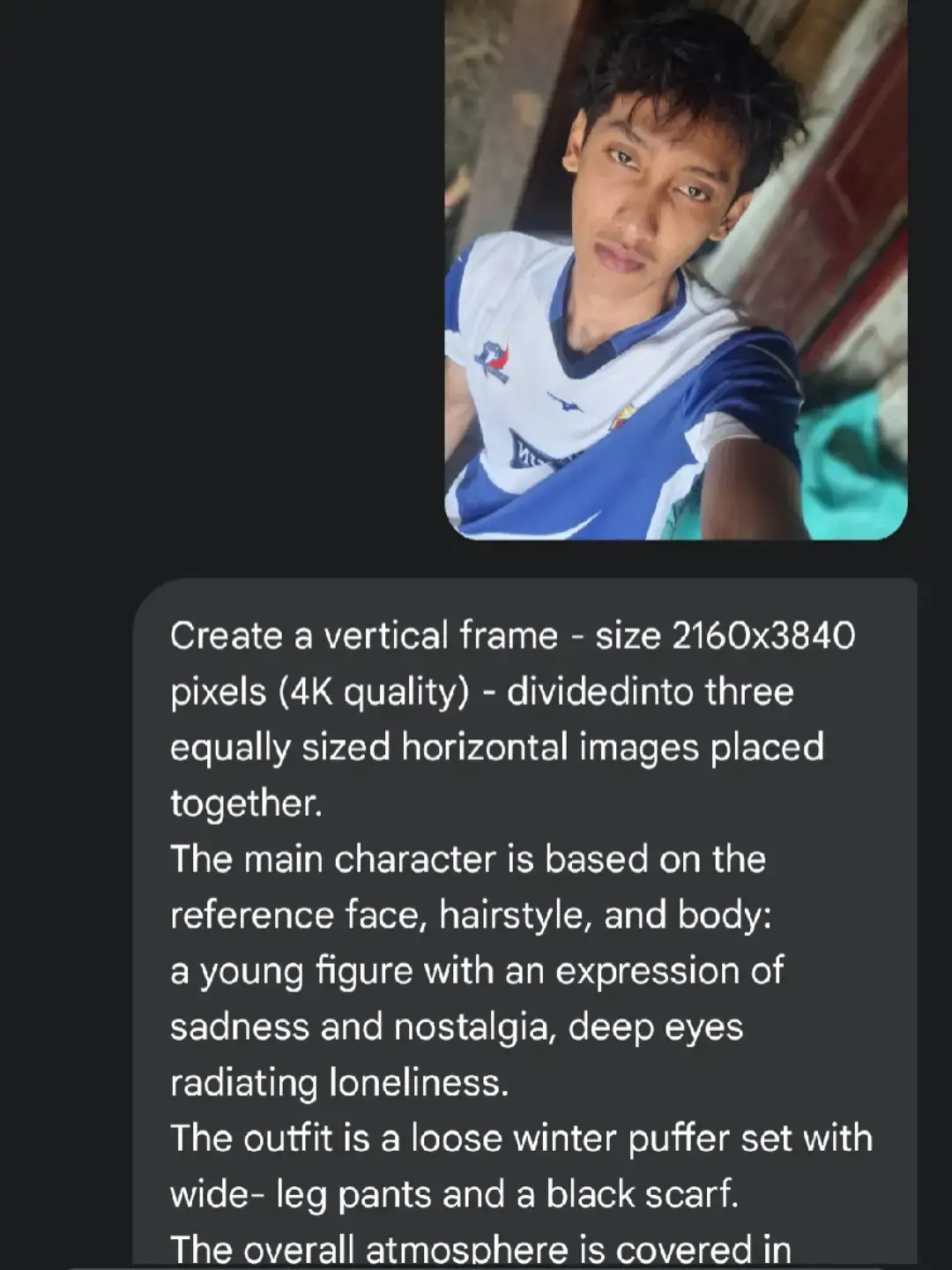 prompt: Create a vertical frame - size 2160x3840 pixels (4K quality) - dividedinto three equally sized horizontal images placed together. The main character is based on the reference face, hairstyle, and body: a young figure with an expression of sadness and nostalgia, deep eyes radiating loneliness. The outfit is a loose winter puffer set with wide- leg pants and a black scarf. The overall atmosphere is covered in white snow, with a cold color palette that evokes melancholy and solitude. Image 1 (portrait): The character holds a transparent umbrella, turning their head slightly back while looking directly at the frame. The expression is sorrowful, with soulful eyes. The background is blurred with snowy whiteness. Image 2 (full body): The character, with the umbrella, stands alone in a vast snowy field, walking while gazing at the sky. The camera angle looks downward from above, as if the character is raising a hand to catch falling snowflakes. In the distance, a few bare, leafless trees stand. The scene conveys smallness and isolation against the vastness of nature. Image 3 (close-up): A zoomed-in shot of the character's eyes, with a distant, sorrowful gaze that evokes feelings of loneliness and yearning. #gemini #ai 