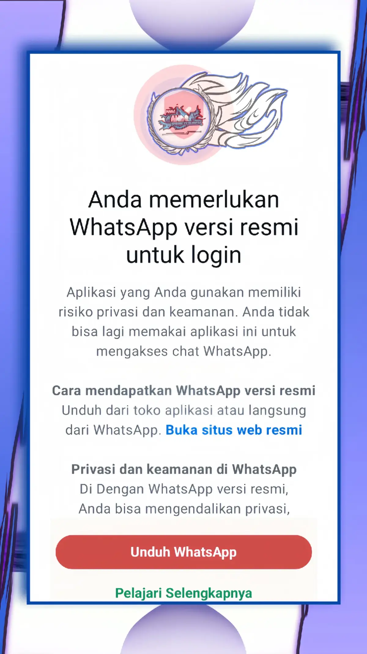 untuk mengatasi masalah penggunaan WhatsApp tidak resmi, berikut adalah beberapa langkah yang bisa dicoba:   - Gunakan WhatsApp Resmi: Pastikan Anda selalu mengunduh dan menggunakan aplikasi WhatsApp resmi dari Google Play Store (untuk pengguna Android) atau App Store (untuk pengguna iOS). Hindari menggunakan versi WhatsApp dari sumber pihak ketiga atau yang dimodifikasi, karena dapat menyebabkan masalah kompatibilitas dan keamanan . - Hapus Aplikasi WhatsApp Modifikasi: Jika Anda menggunakan aplikasi WhatsApp modifikasi seperti WA GB, WA Aero, WA Yo, WA Plus, atau FMWhatsApp, segera hapus aplikasi tersebut. Aplikasi modifikasi ini tidak diizinkan oleh WhatsApp dan dapat membahayakan keamanan dan privasi Anda . ​ - Backup Chat (Jika Memungkinkan): Sebelum menghapus WhatsApp modifikasi, lakukan pencadangan (backup) riwayat chat Anda. Caranya, ketuk 