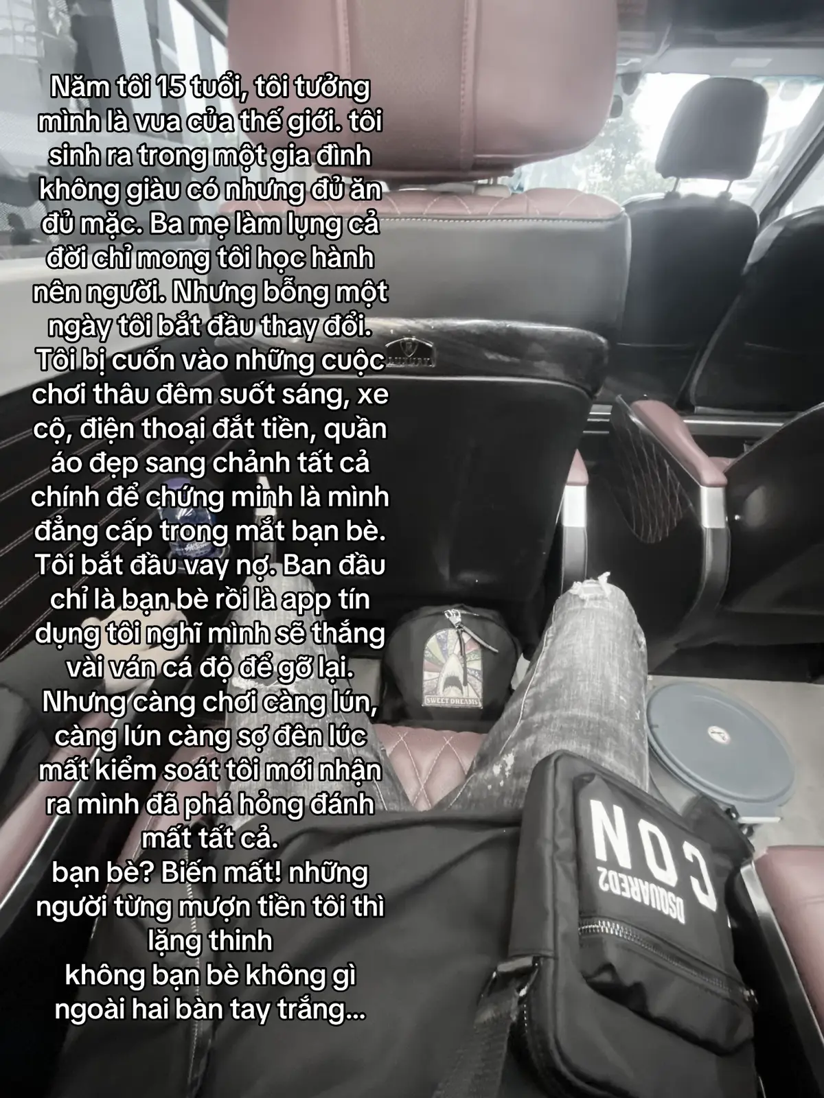 Năm tôi 15 tuổi, tôi tưởng mình là vua của thế giới. tôi sinh ra trong một gia đình không giàu có nhưng đủ ăn đủ mặc. Ba mẹ làm lụng cả đời chỉ mong tôi học hành nên người. Nhưng bỗng một ngày tôi bắt đầu thay đổi. Tôi bị cuốn vào những cuộc chơi thâu đêm suốt sáng, xe cộ, điện thoại đắt tiền, quần áo đẹp sang chảnh tất cả chính để chứng minh là mình đẳng cấp trong mắt bạn bè. Tôi bắt đầu vay nợ. Ban đầu chỉ là bạn bè rồi là app tín dụng tôi nghĩ mình sẽ thắng vài ván cá độ để gỡ lại. Nhưng càng chơi càng lún, càng lún càng sợ đên lúc mất kiểm soát tôi mới nhận ra mình đã phá hỏng đánh mất tất cả. bạn bè? Biến mất! những người từng mượn tiền tôi thì lặng thinh không bạn bè không gì ngoài hai bàn tay trắng