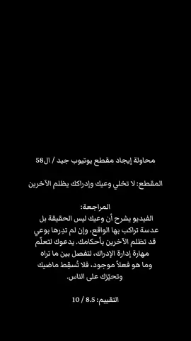 محاولة إيجاد مقطع يوتيوب جيد / ال58 المقطع: لا تخلي وعيك وإدراكك يظلم الآخرين؟ تعلم مهارة إدارة الوعي والإدراك المراجعة: الفيديو يسلّط الضوء على خطأ شائع يقع فيه كثير من الناس عندما يظنون أن وعيهم وإدراكهم هو الحقيقة المطلقة. الوعي ليس سوى عدسة، تتلوّن بتجاربك ومعتقداتك وماضيك، فلا يصحّ أن تحكم بها على الآخرين أو تُسقِط من خلالها نواياك على نواياهم. المتحدث يدعو لتعلّم 