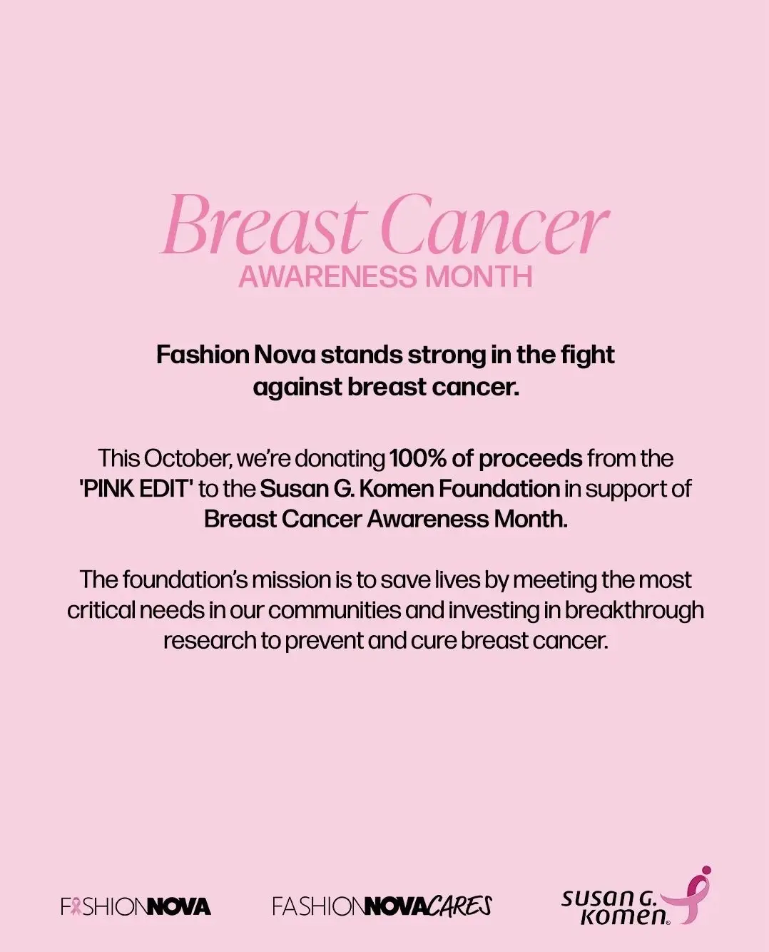 This October, Fashion Nova is donating 100% of proceeds from the 'PINK EDIT' to the @Susan G. Komen foundation in support of Breast Cancer Awareness Month.⁠ ⁠ ✨ Our promise: to give back in meaningful ways that create real impact.⁠ ✨ Your promise: to check yourself, care for yourself, and prioritize your health.⁠ ⁠ Every purchase from the 'PINK EDIT' fuels research, supports patients & families, and spreads a message of hope, courage, and resilience.⁠ ⁠ Together, we are stronger. 💕⁠ 👉 Shop now at www.FashionNova.com⁠