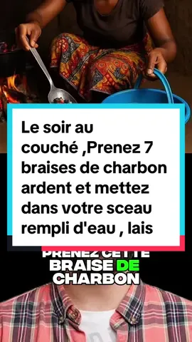 Le soir au couché ,Prenez 7 braises de charbon ardent et mettez dans votre sceau rempli d'eau , laissez les charbons refroidir dans l'eau et allez y rincer votre corps ! 5 soirs de suite. Toutes tentatives de sorcellerie , attaques spirituelle , envoûtement, mauvais yeux vont tous disparaitre et iront directement à l'envoyeur. Ça ne rate pas.    Développer sa spiritualité  Astuces spiritualité  Spiritualité profonde Méditation spiritualité  Astuces santé  Astuces 7 clous de girofle 7 ail eau Yeux spirituel  Astuce rangement  Éveil spirituel  Astuces pour qu’un homme tombe amoureux  Yeux de sirène naturellement  Yeux mode flou  Les yeux rouges L’œil du mal Yeux noirs Santé pour tous  Désencombrement Astuce vie quotidienne  Santé naturelle 50 astuces bricolage    #purification #protection #malchance #chance #desenvoutement         